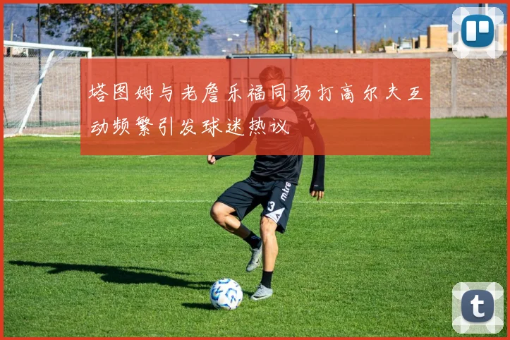 塔图姆与老詹乐福同场打高尔夫互动频繁引发球迷热议
