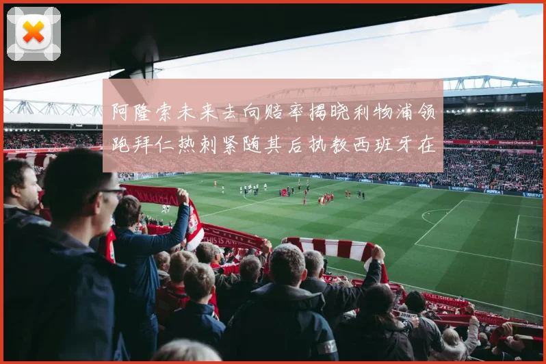 阿隆索未来去向赔率揭晓利物浦领跑拜仁热刺紧随其后执教西班牙在列