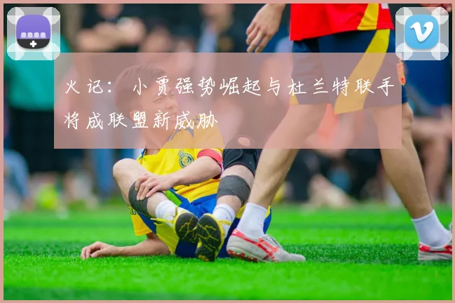 火记：小贾强势崛起与杜兰特联手将成联盟新威胁