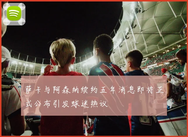 萨卡与阿森纳续约五年消息即将正式公布引发球迷热议