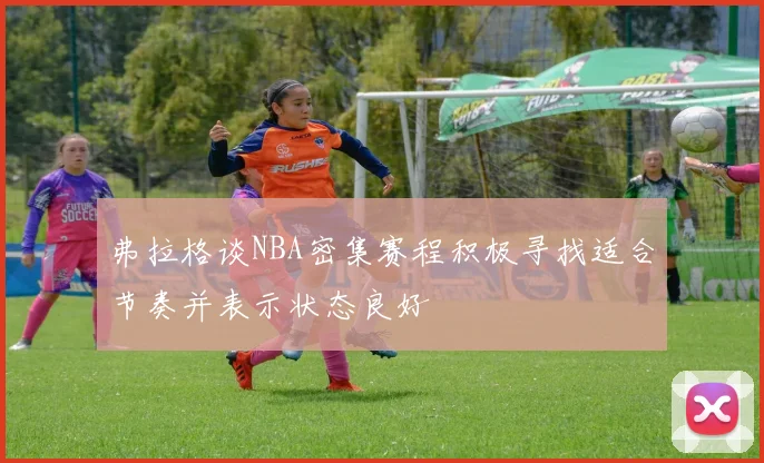 弗拉格谈NBA密集赛程积极寻找适合节奏并表示状态良好