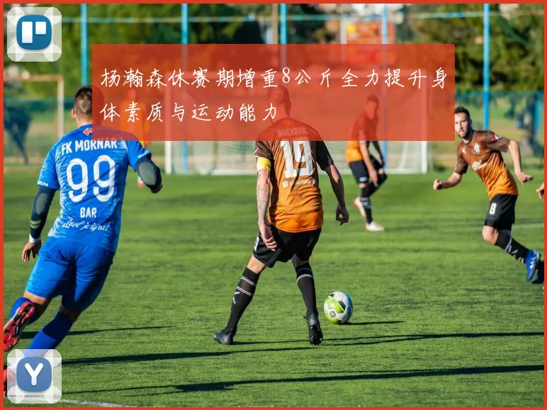 杨瀚森休赛期增重8公斤全力提升身体素质与运动能力