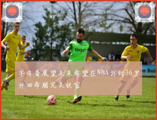 字母哥展望未来希望在NBA打到36岁并回希腊完美收官