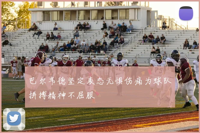 巴尔韦德坚定表态无惧伤痛为球队拼搏精神不屈服