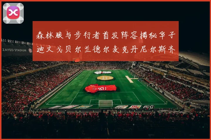 森林狼与步行者首发阵容揭秘华子迪文戈贝尔兰德尔麦克丹尼尔斯齐聚一堂