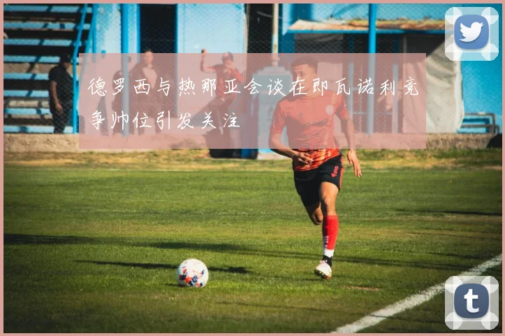德罗西与热那亚会谈在即瓦诺利竞争帅位引发关注
