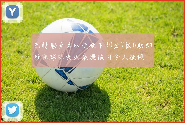 巴特勒全力以赴砍下30分7板6助却难阻球队失利表现依旧令人敬佩
