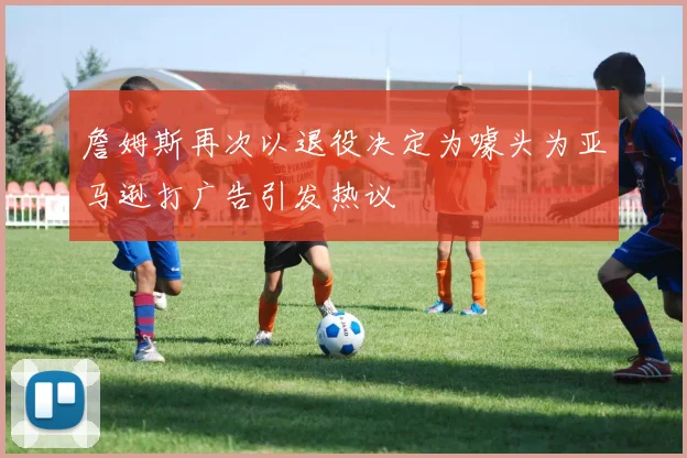 詹姆斯再次以退役决定为噱头为亚马逊打广告引发热议
