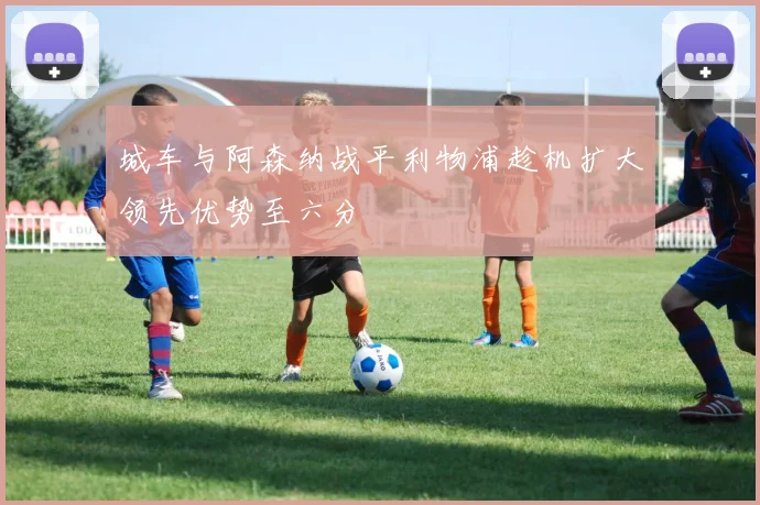 城车与阿森纳战平利物浦趁机扩大领先优势至六分