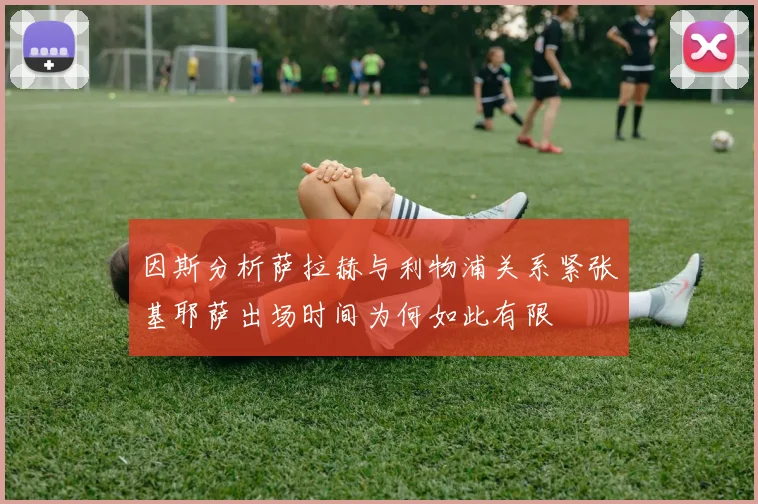 因斯分析萨拉赫与利物浦关系紧张基耶萨出场时间为何如此有限