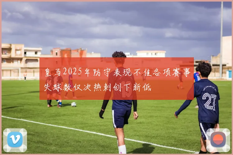 皇马2025年防守表现不佳各项赛事失球数仅次热刺创下新低