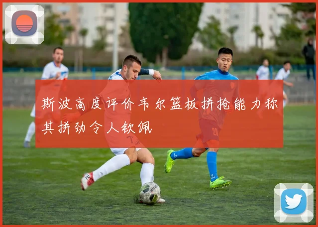 斯波高度评价韦尔篮板拼抢能力称其拼劲令人钦佩