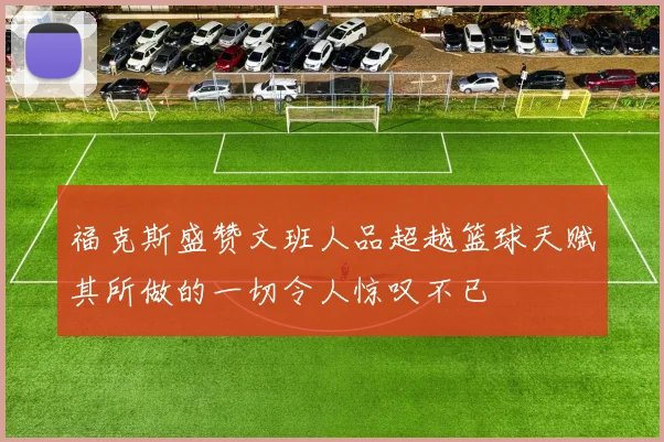 福克斯盛赞文班人品超越篮球天赋其所做的一切令人惊叹不已