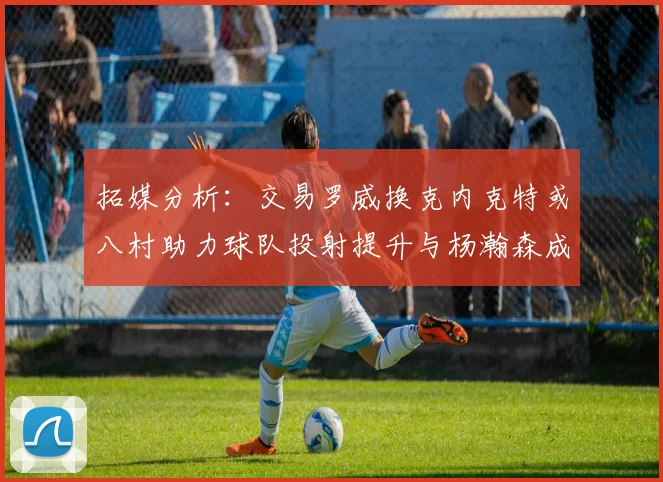 拓媒分析：交易罗威换克内克特或八村助力球队投射提升与杨瀚森成长