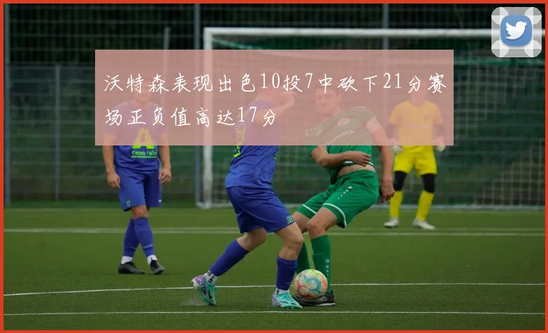沃特森表现出色10投7中砍下21分赛场正负值高达17分