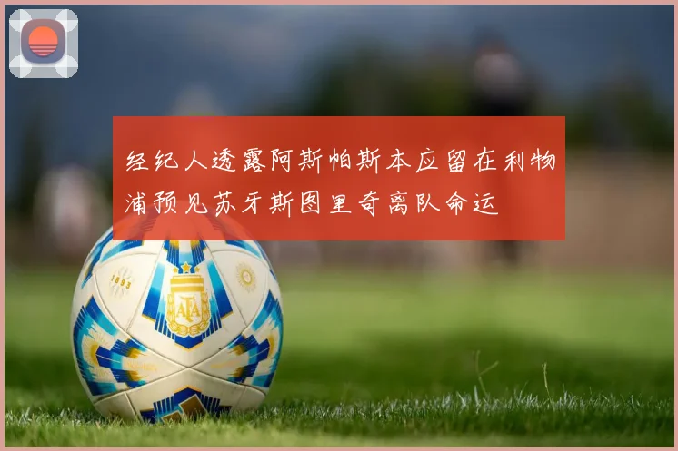 经纪人透露阿斯帕斯本应留在利物浦预见苏牙斯图里奇离队命运