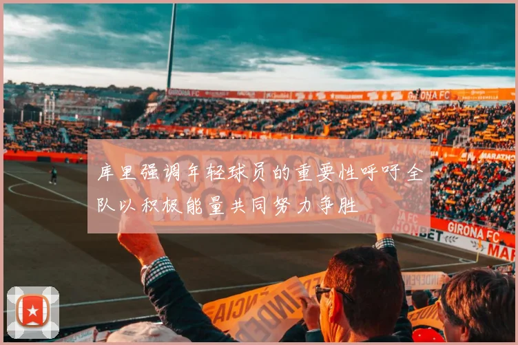 库里强调年轻球员的重要性呼吁全队以积极能量共同努力争胜