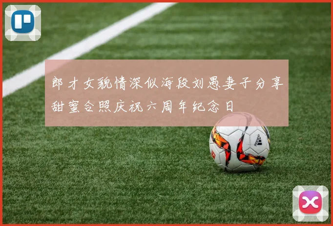 郎才女貌情深似海段刘愚妻子分享甜蜜合照庆祝六周年纪念日