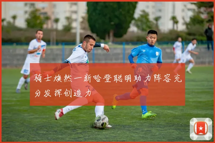 骑士焕然一新哈登聪明助力阵容充分发挥创造力