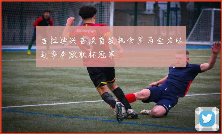 吉拉迪兴奋谈首发机会罗马全力以赴争夺欧联杯冠军